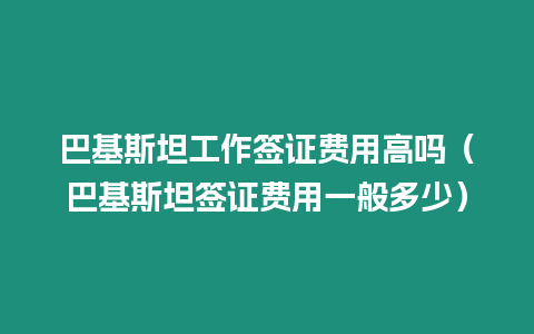 巴基斯坦工作簽證費用高嗎（巴基斯坦簽證費用一般多少）