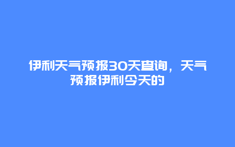 伊利天氣預報30天查詢，天氣預報伊利今天的