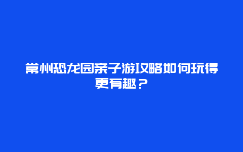 常州恐龍園親子游攻略如何玩得更有趣？