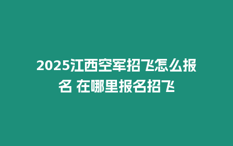 2025江西空軍招飛怎么報名 在哪里報名招飛