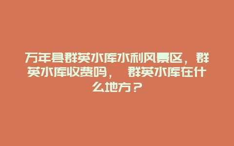 萬年縣群英水庫水利風景區，群英水庫收費嗎， 群英水庫在什么地方？