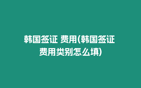 韓國簽證 費用(韓國簽證 費用類別怎么填)