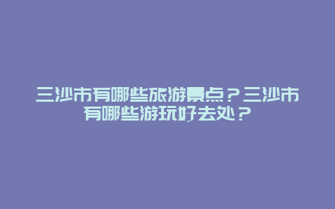 三沙市有哪些旅游景點？三沙市有哪些游玩好去處？