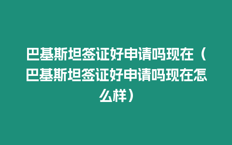 巴基斯坦簽證好申請嗎現在（巴基斯坦簽證好申請嗎現在怎么樣）