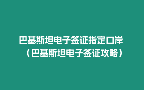 巴基斯坦電子簽證指定口岸 （巴基斯坦電子簽證攻略）