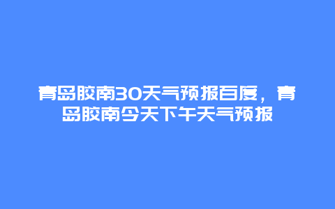 青島膠南30天氣預報百度，青島膠南今天下午天氣預報