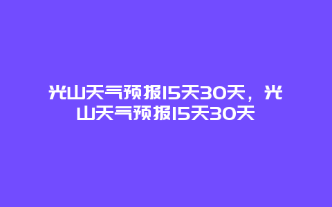 光山天氣預(yù)報15天30天，光山天氣預(yù)報15天30天