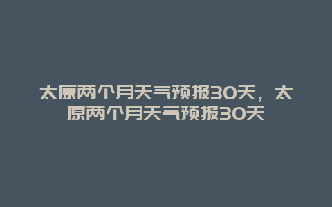 太原兩個月天氣預報30天，太原兩個月天氣預報30天