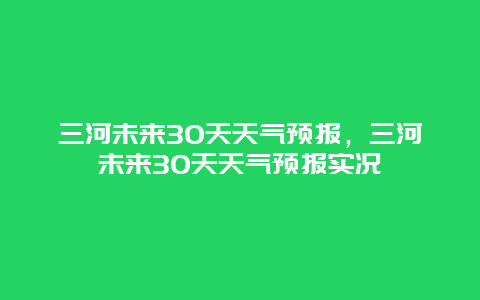 三河未來30天天氣預報，三河未來30天天氣預報實況