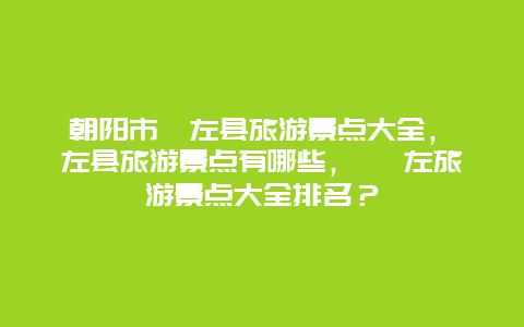 朝陽(yáng)市喀左縣旅游景點(diǎn)大全，喀左縣旅游景點(diǎn)有哪些， 喀左旅游景點(diǎn)大全排名？