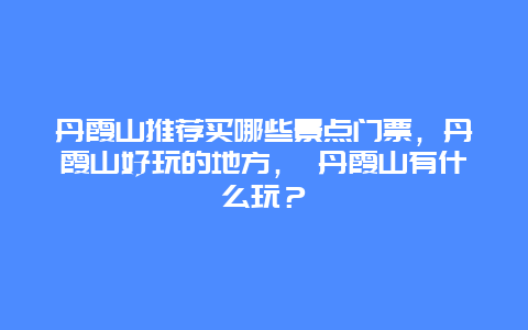 丹霞山推薦買哪些景點門票，丹霞山好玩的地方， 丹霞山有什么玩？