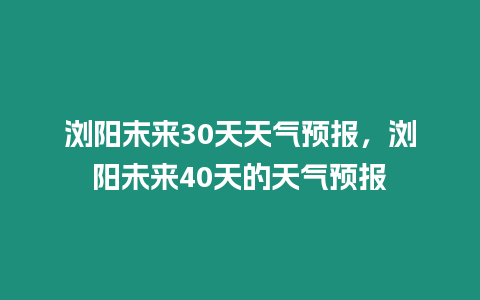 瀏陽末來30天天氣預(yù)報(bào)，瀏陽未來40天的天氣預(yù)報(bào)