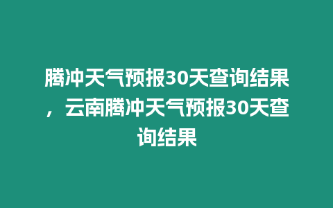 騰沖天氣預(yù)報30天查詢結(jié)果，云南騰沖天氣預(yù)報30天查詢結(jié)果