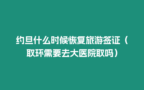 約旦什么時候恢復旅游簽證（取環需要去大醫院取嗎）