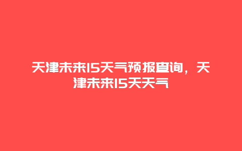 天津未來15天氣預報查詢，天津未來15天天氣