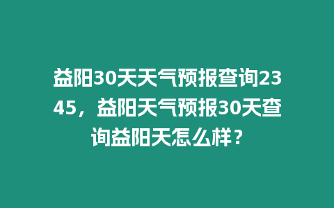 益陽30天天氣預報查詢2345，益陽天氣預報30天查詢益陽天怎么樣？