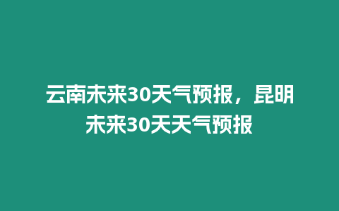 云南未來30天氣預報，昆明未來30天天氣預報