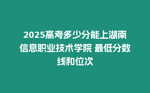 2025高考多少分能上湖南信息職業(yè)技術(shù)學(xué)院 最低分?jǐn)?shù)線和位次