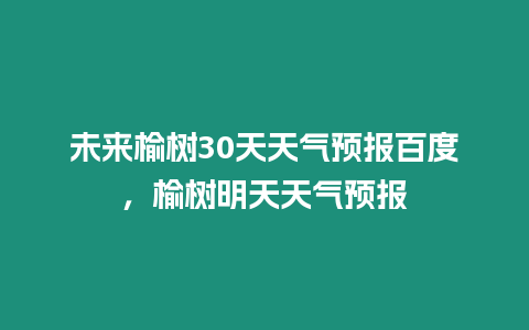 未來榆樹30天天氣預(yù)報百度，榆樹明天天氣預(yù)報