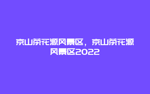 京山茶花源風(fēng)景區(qū)，京山茶花源風(fēng)景區(qū)2022