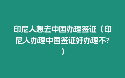 印尼人想去中國辦理簽證（印尼人辦理中國簽證好辦理不?）