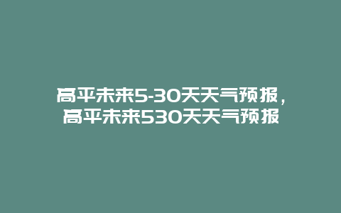 高平未來5-30天天氣預報，高平未來530天天氣預報