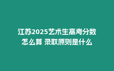 江蘇2025藝術生高考分數怎么算 錄取原則是什么