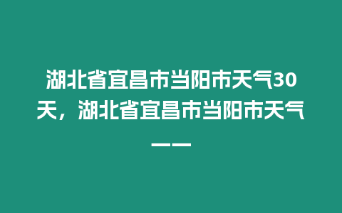 湖北省宜昌市當(dāng)陽(yáng)市天氣30天，湖北省宜昌市當(dāng)陽(yáng)市天氣一一