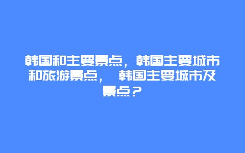 韓國和主要景點(diǎn)，韓國主要城市和旅游景點(diǎn)， 韓國主要城市及景點(diǎn)？