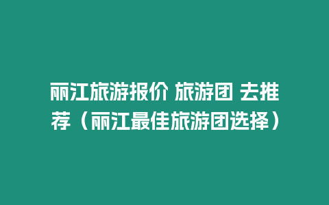 麗江旅游報價 旅游團 去推薦（麗江最佳旅游團選擇）