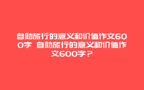 自助旅行的意義和價值作文600字 自助旅行的意義和價值作文600字？