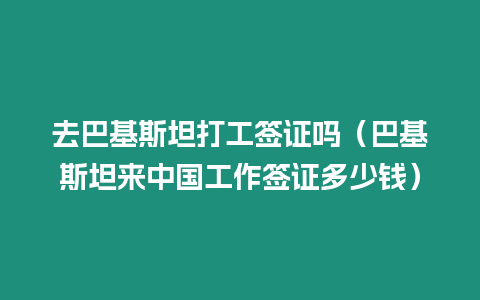 去巴基斯坦打工簽證嗎（巴基斯坦來中國工作簽證多少錢）