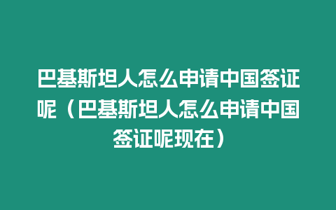 巴基斯坦人怎么申請中國簽證呢（巴基斯坦人怎么申請中國簽證呢現在）