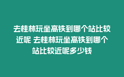 去桂林玩坐高鐵到哪個(gè)站比較近呢 去桂林玩坐高鐵到哪個(gè)站比較近呢多少錢