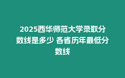 2025西華師范大學錄取分數線是多少 各省歷年最低分數線