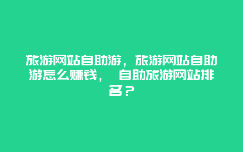 旅游網站自助游，旅游網站自助游怎么賺錢， 自助旅游網站排名？