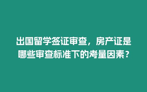 出國留學簽證審查，房產證是哪些審查標準下的考量因素？