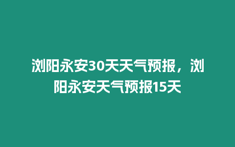 瀏陽永安30天天氣預報，瀏陽永安天氣預報15天