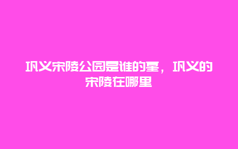 鞏義宋陵公園是誰的墓，鞏義的宋陵在哪里