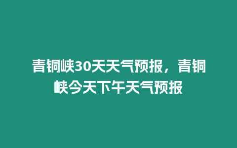 青銅峽30天天氣預報，青銅峽今天下午天氣預報