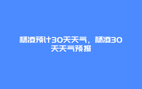 楊凌預計30天天氣，楊凌30天天氣預報