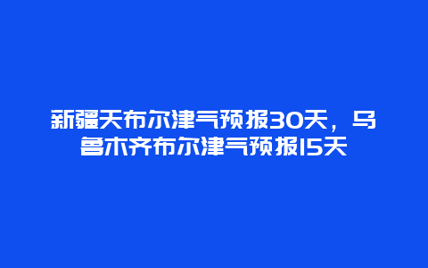 新疆天布爾津氣預報30天，烏魯木齊布爾津氣預報15天