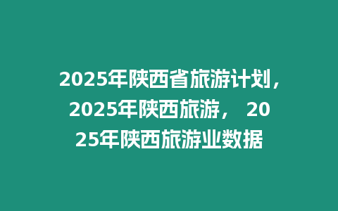 2025年陜西省旅游計劃，2025年陜西旅游， 2025年陜西旅游業數據