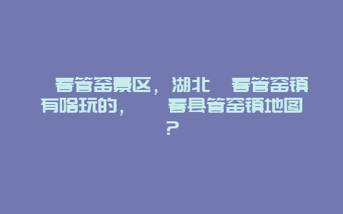 蘄春管窯景區，湖北蘄春管窯鎮有啥玩的， 蘄春縣管窯鎮地圖？