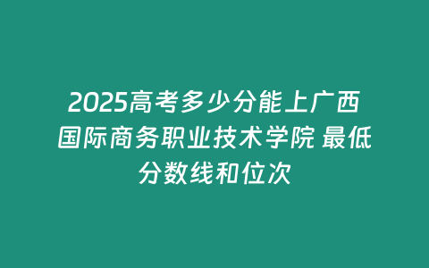 2025高考多少分能上廣西國際商務職業技術學院 最低分數線和位次