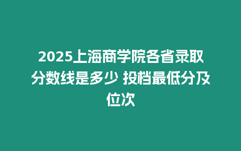 2025上海商學院各省錄取分數線是多少 投檔最低分及位次