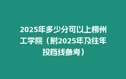 2025年多少分可以上柳州工學院（附2025年及往年投檔線參考）