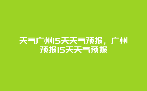 天氣廣州15天天氣預(yù)報(bào)，廣州預(yù)報(bào)15天天氣預(yù)報(bào)