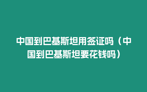 中國到巴基斯坦用簽證嗎（中國到巴基斯坦要花錢嗎）