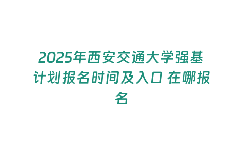 2025年西安交通大學強基計劃報名時間及入口 在哪報名